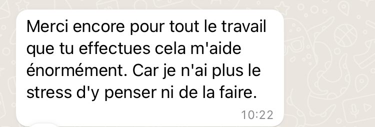 Message reçu : « Merci encore pour tout le travail que tu effectues, cela m’aide énormément. Car je n’ai plus le stress d’y penser ni de la faire. »